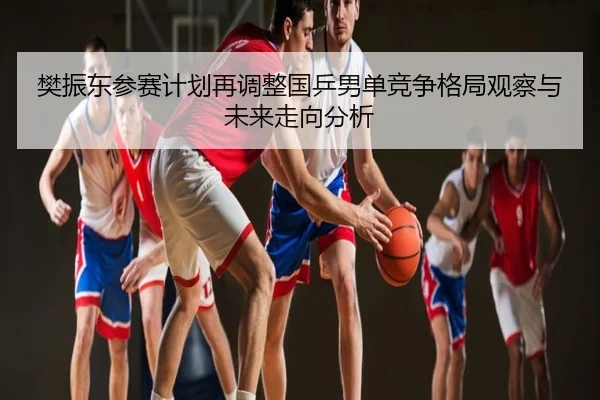 樊振东参赛计划再调整国乒男单竞争格局观察与未来走向分析