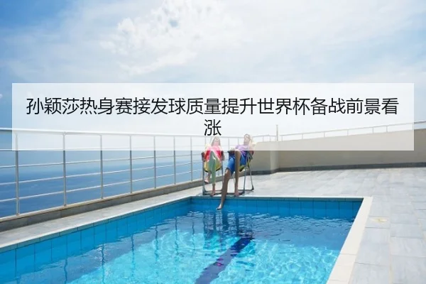 孙颖莎热身赛接发球质量提升世界杯备战前景看涨