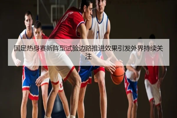 国足热身赛新阵型试验边路推进效果引发外界持续关注