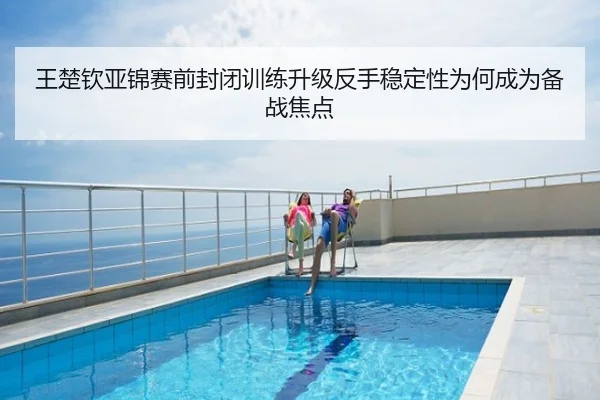 王楚钦亚锦赛前封闭训练升级反手稳定性为何成为备战焦点