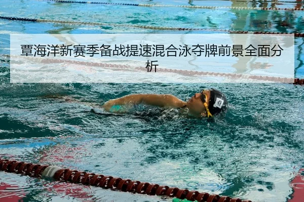 覃海洋新赛季备战提速混合泳夺牌前景全面分析