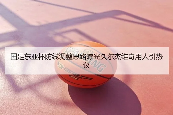 国足东亚杯防线调整思路曝光久尔杰维奇用人引热议