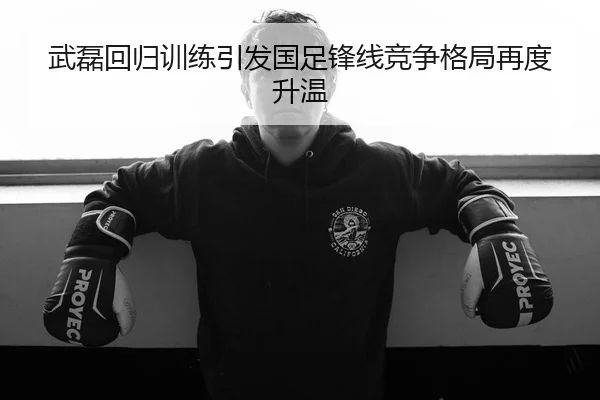 武磊回归训练引发国足锋线竞争格局再度升温