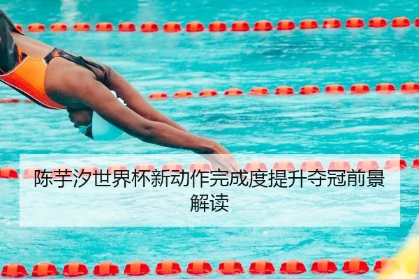陈芋汐世界杯新动作完成度提升夺冠前景解读