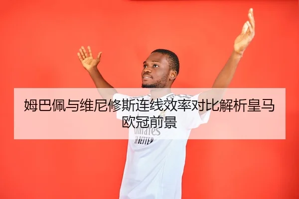 姆巴佩与维尼修斯连线效率对比解析皇马欧冠前景