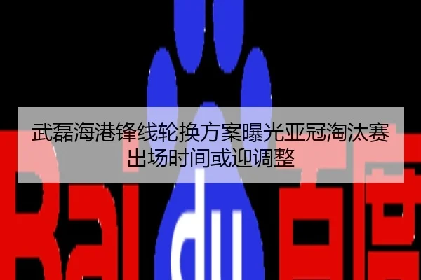 武磊海港锋线轮换方案曝光亚冠淘汰赛出场时间或迎调整