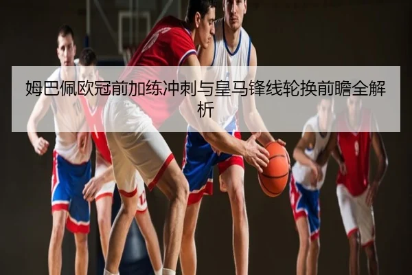 姆巴佩欧冠前加练冲刺与皇马锋线轮换前瞻全解析