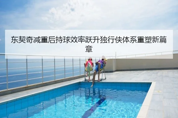 东契奇减重后持球效率跃升独行侠体系重塑新篇章