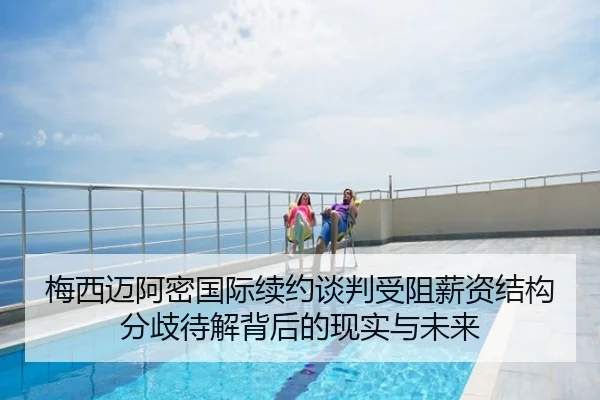 梅西迈阿密国际续约谈判受阻薪资结构分歧待解背后的现实与未来