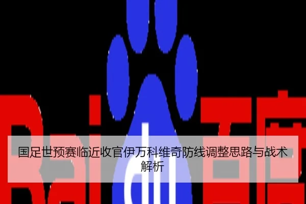 国足世预赛临近收官伊万科维奇防线调整思路与战术解析